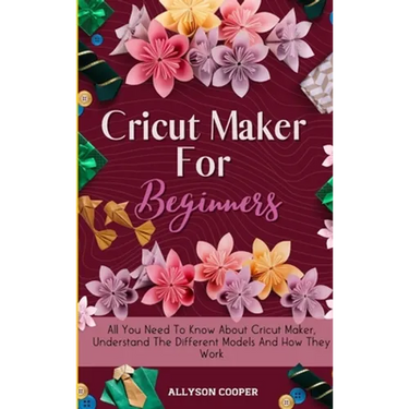 Cricut Maker For Beginners: All You Need To Know About Cricut Maker, Understand The Different Models And How They Work