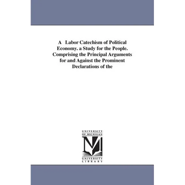 A Labor Catechism of Political Economy. a Study for the People. Comprising the Principal Arguments for and Against the Prominent Declarations of the