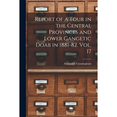 Report of a Tour in the Central Provinces and Lower Gangetic Doab in 1881-82. Vol. 17