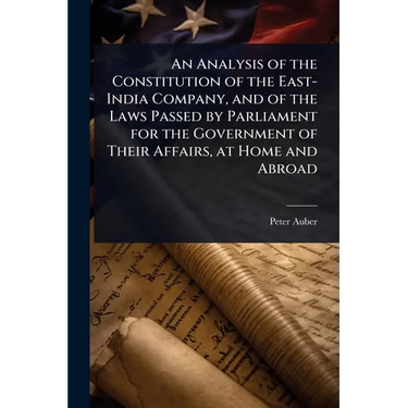 An Analysis of the Constitution of the East-India Company, and of the Laws Passed by Parliament for the Government of Their Affairs, at Home and Abroa