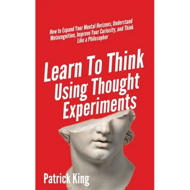 Learn To Think Using Thought Experiments: How to Expand Your Mental Horizons, Understand Metacognition, Improve Your Curiosity, and Think Like a Philo