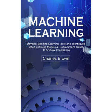 Machine Learning: Develop Machine Learning Tools and Techniques (Deep Learning Models a Programmer's Guide to Artificial Intelligence)