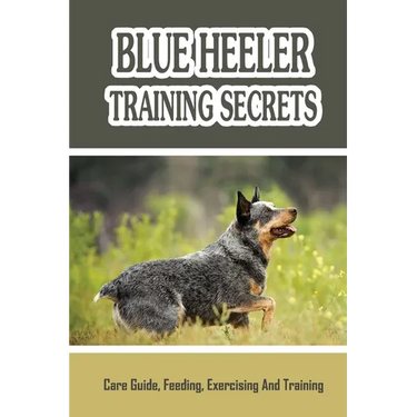 Blue Heeler Training Secrets: Care Guide, Feeding, Exercising And Training: Blue Heeler Breed Information