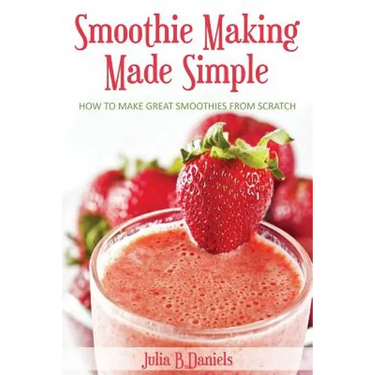 Smoothie Making Made Simple: How to Make Great Smoothies From Scratch