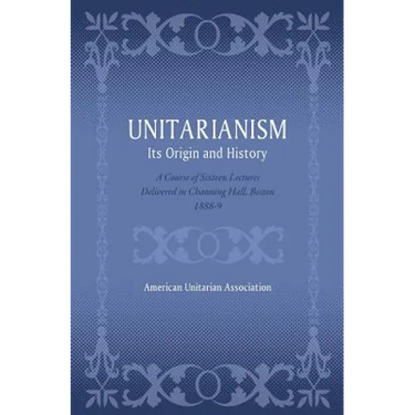 Unitarianism: Its Origin and History: A Course of Sixteen Lectures Delivered in Channing Hall, Boston, 1888-9