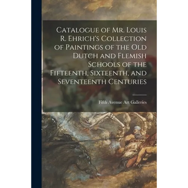 Catalogue of Mr. Louis R. Ehrich's Collection of Paintings of the Old Dutch and Flemish Schools of the Fifteenth, Sixteenth, and Seventeenth Centuries