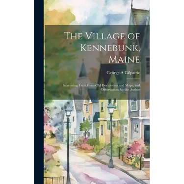 The Village of Kennebunk, Maine: Interesting Facts From Old Documents and Maps, and Observations by the Author
