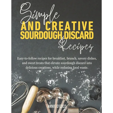 Simple and Creative Sourdough Discard Recipes: Easy-to-follow recipes for breakfast, brunch, savory dishes, and sweet treats that elevate sourdough di