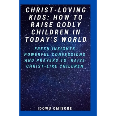 Christ-Loving Kids: HOW TO RAISE GODLY CHILDREN IN TODAY'S WORLD: Fresh Insights, Scriptural Confessions & Prayers for Christian Parents t