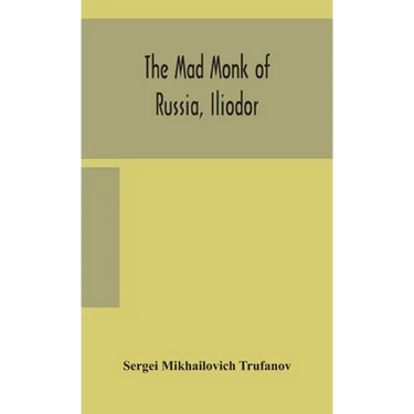 The Mad Monk Of Russia, Iliodor: Life, Memoirs, And Confessions Of Sergei Michailovich Trufanoff (Iliodor) Illustrated With Photographs