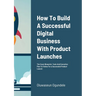 How To Build A Successful Digital Business With Product Launches: The Exact Blueprint, Tools And Execution Plan To Follow For a Successful Product Lau