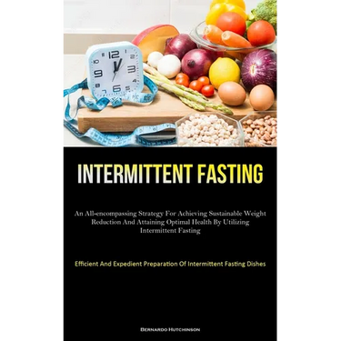 Intermittent Fasting: An All-Encompassing Strategy For Achieving Sustainable Weight Reduction And Attaining Optimal Health By Utilizing Intermittent F