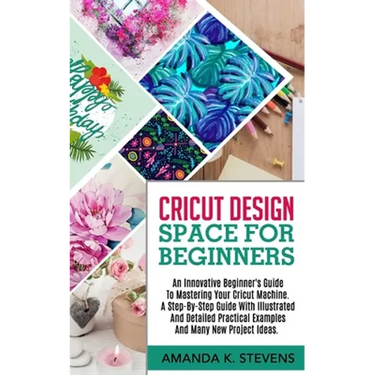 Cricut Design Space for Beginners: An Innovative Beginner's Guide To Mastering Your Cricut Machine. A Step-By-Step Guide With Illustrated And Detailed