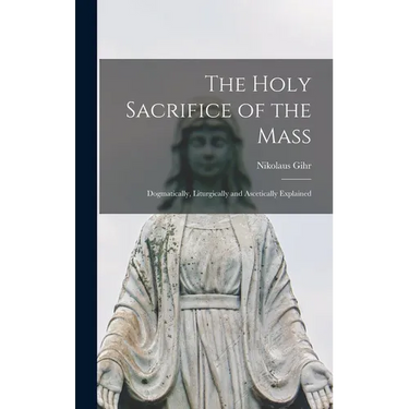The Holy Sacrifice of the Mass; Dogmatically, Liturgically and Ascetically Explained