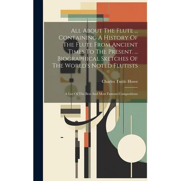 All About The Flute ... Containing A History Of The Flute From Ancient Times To The Present. ... Biographical Sketches Of The World's Noted Flutists: