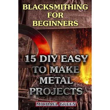 Blacksmithing for Beginners: 15 DIY Easy to Make Metal Projects: (Blacksmith, How To Blacksmith)
