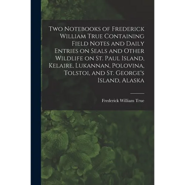 Two Notebooks of Frederick William True Containing Field Notes and Daily Entries on Seals and Other Wildlife on St. Paul Island, Kelaire, Lukannan, Po