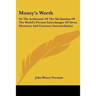 Money's Worth: Or The Arithmetic Of The Mechanism Of The World's Present Interchanges Of Seven Monetary And Currency Intermediaries