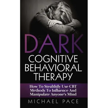 Dark Cognitive Behavioral Therapy: How To Stealthily Use CBT Methods To Influence And Manipulate Anyone's Mind
