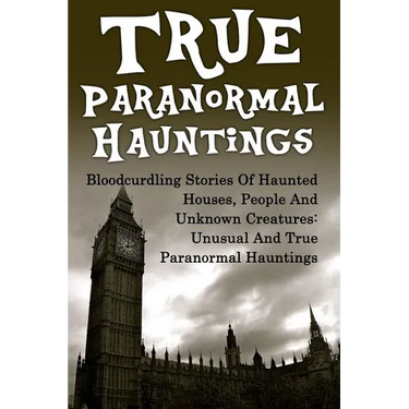 True Paranormal Hauntings: Bloodcurdling Stories Of Haunted Houses, People And Unknown Creatures: Unusual And True Paranormal Hauntings