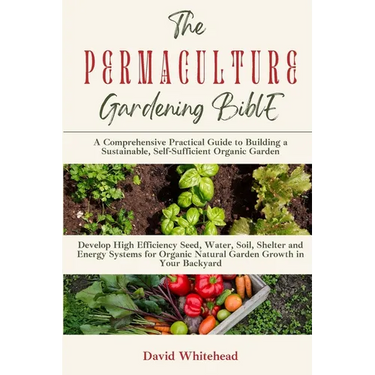 The Permaculture Gardening Bible: Develop High Efficiency Seed, Water, Soil, Shelter and Energy Systems for Organic Natural Garden Growth in Your Back