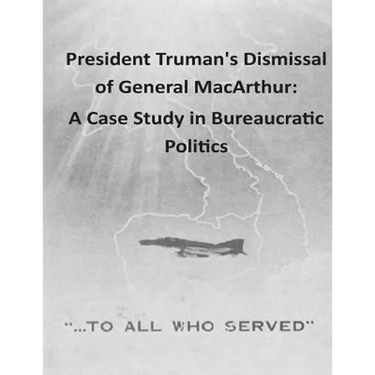 President Truman's Dismissal of General MacArthur: A Case Study in Bureaucratic Politics