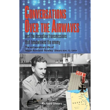 Conversations over the Airwaves ... and the deception transmissions that hoodwinked the enemy: The extraordinary life of Major Rowland 'Rowley' Shears