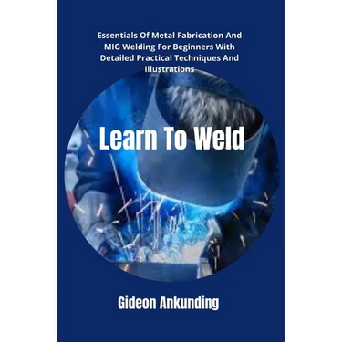 Learn To Weld: Essentials Of Metal Fabrication And MIG Welding For Beginners With Detailed Practical Techniques And Illustrations