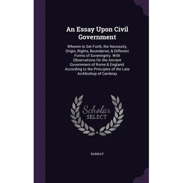 An Essay Upon Civil Government: Wherein Is Set Forth, the Necessity, Origin, Rights, Boundaries, & Different Forms of Sovereignty. With Observations O
