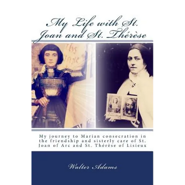 My Life with St. Joan and St. Thérèse: My journey to Marian consecration in the friendship and sisterly care of St. Joan of Arc and St. Thérèse of Lis