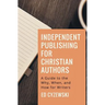 Independent Publishing for Christian Authors: A Guide to the Why, When, and How for Writers