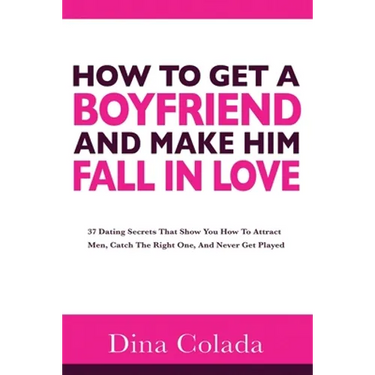 How To Get A Boyfriend And Make Him Fall In Love: 37 Dating Secrets That Show You How To Attract Men, Catch The Right One, And Never Get Played