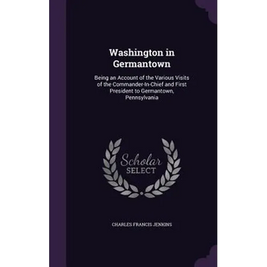 Washington in Germantown: Being an Account of the Various Visits of the Commander-In-Chief and First President to Germantown, Pennsylvania