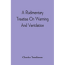 A Rudimentary Treatise On Warming And Ventilation; Being A Concise Exposition Of The General Principles Of The Art Of Warming And Ventilating Domestic
