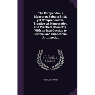 The Compendious Measurer; Being a Brief, yet Comprehensive, Treatise on Mensuration and Practical Geometry. With an Introduction to Decimal and Duodec