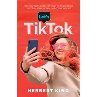 Let's Tik Tok: The Beginners Guide For Your TikTok Success. Have Fun, Make Money, Or Become Famous