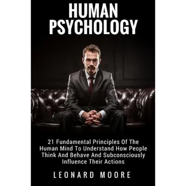 Human Psychology: 21 Fundamental Principles Of The Human Mind To Understand How People Think And Behave And Subconsciously Influence Their Actions