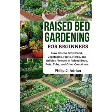 Raised Bed Gardening for Beginners: How Best to Grow Food, Vegetables, Fruits, Herbs, and Edibles Flowers in Raised Beds, Pots, Tubs, and Other Contai