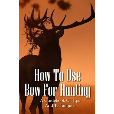 How To Use Bow For Hunting: A Guidebook Of Tips And Techniques: Explore The Outdoors Books