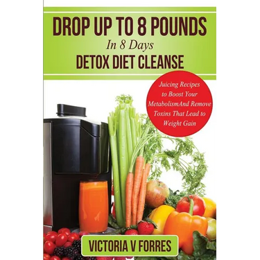Drop Up To 8 Pounds In 8 Days - Detox Diet Cleanse: Alkalize, Energize - Juicing Recipes To Boost Your Metabolism And Remove Toxins That Lead To Weigh