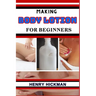 Making Body Lotion for Beginners: Practical Knowledge Guide On Skills, Techniques And Pattern To Understand, Master & Explore The Process Of Body Loti