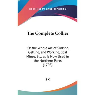 The Complete Collier: Or the Whole Art of Sinking, Getting, and Working, Coal Mines, Etc. as Is Now Used in the Northern Parts (1708)