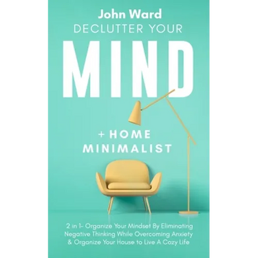 Declutter Your Mind + Home Minimalist: 2 in 1- Organize Your Mindset By Eliminating Negative Thinking While Overcoming Anxiety & Organize Your House t