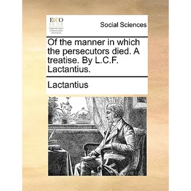 Of the Manner in Which the Persecutors Died. a Treatise. by L.C.F. Lactantius.