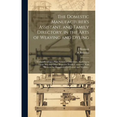 The Domestic Manufacturer's Assistant, and Family Directory, in the Arts of Weaving and Dyeing: Comprehending a Plain System of Directions, Applying t
