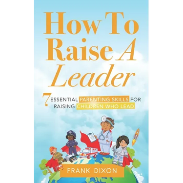 How To Raise A Leader: 7 Essential Parenting Skills For Raising Children Who Lead