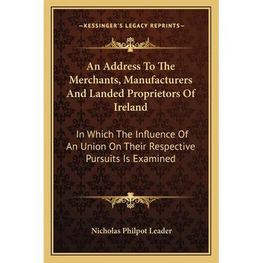 An Address To The Merchants, Manufacturers And Landed Proprietors Of Ireland: In Which The Influence Of An Union On Their Respective Pursuits Is Exami