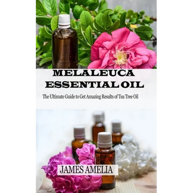 Melaleuca Essential Oil: The Ultimate Guide to Get Amazing Results of Tea Tree Oil