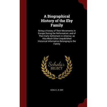 A Biographical History of the Eby Family: Being a History of Their Movements in Europe During the Reformation: and of Their Early Settlement in Americ