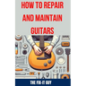 How to Repair and Maintain Guitars: Beginner to Advanced Techniques, Troubleshooting Tips, and Step-by-Step Instructions for Optimal Playability and T